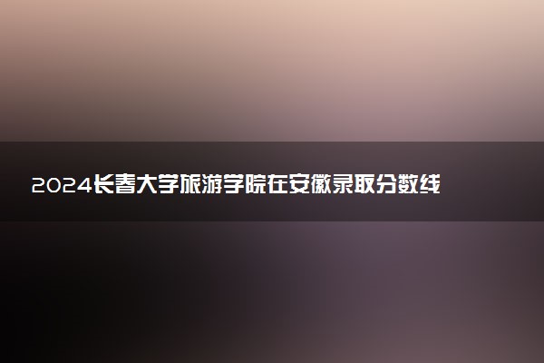 2024长春大学旅游学院在安徽录取分数线 各专业分数及位次