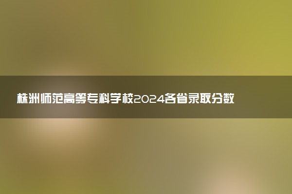 株洲师范高等专科学校2024各省录取分数线及最低位次是多少
