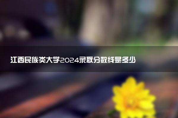 江西民族类大学2024录取分数线是多少 什么学校好