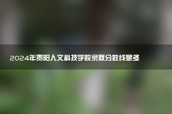 2024年贵阳人文科技学院录取分数线是多少 各省最低分数线及位次