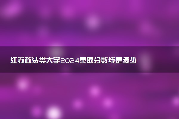 江苏政法类大学2024录取分数线是多少 什么学校好