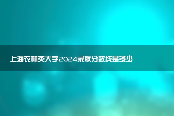 上海农林类大学2024录取分数线是多少 什么学校好