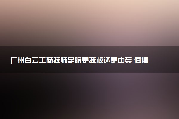 广州白云工商技师学院是技校还是中专 值得上吗