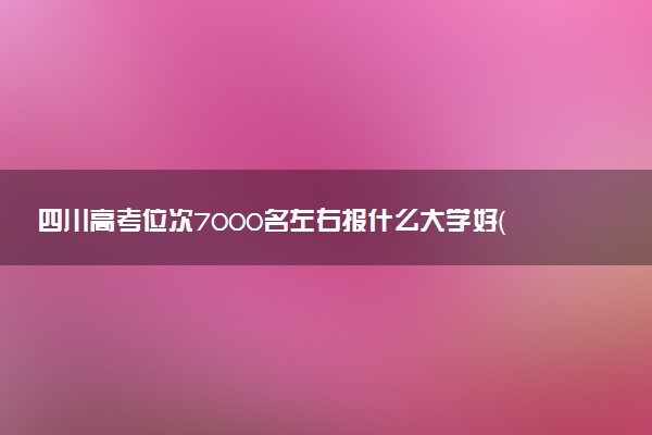四川高考位次7000名左右报什么大学好（2025年参考）
