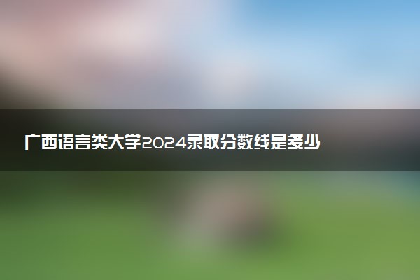 广西语言类大学2024录取分数线是多少 什么学校好