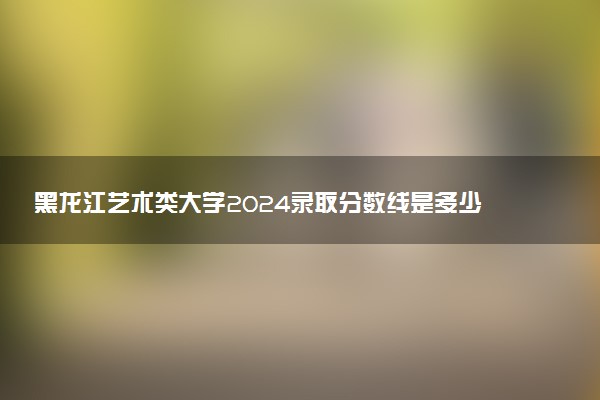 黑龙江艺术类大学2024录取分数线是多少 什么学校好