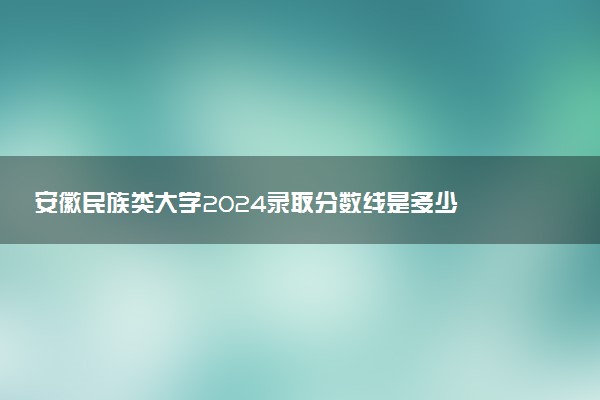 安徽民族类大学2024录取分数线是多少 什么学校好