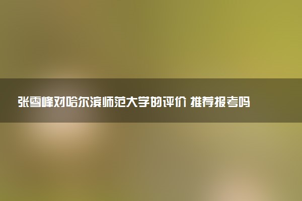 张雪峰对哈尔滨师范大学的评价 推荐报考吗