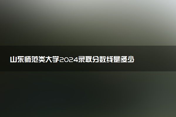 山东师范类大学2024录取分数线是多少 什么学校好
