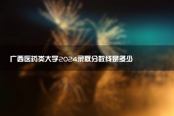 广西医药类大学2024录取分数线是多少 什么学校好
