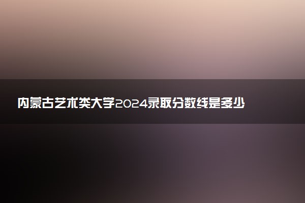 内蒙古艺术类大学2024录取分数线是多少 什么学校好