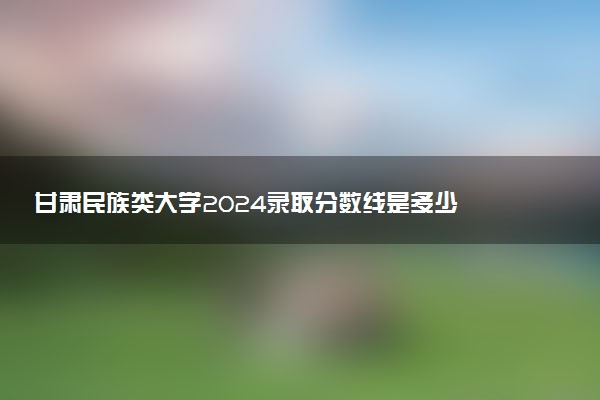 甘肃民族类大学2024录取分数线是多少 什么学校好