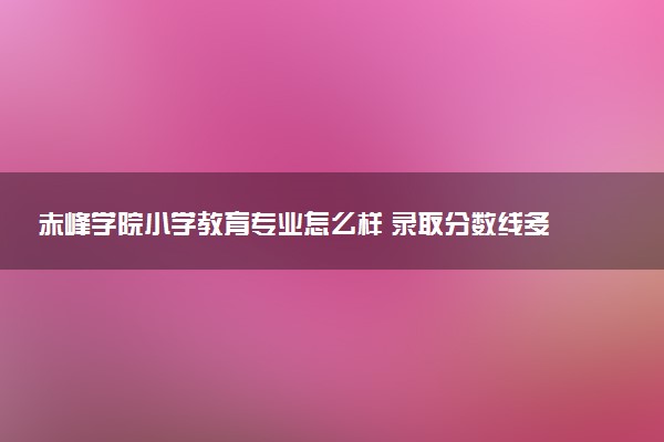 赤峰学院小学教育专业怎么样 录取分数线多少