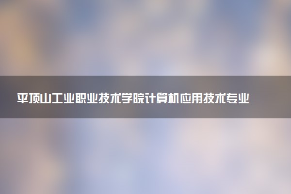 平顶山工业职业技术学院计算机应用技术专业怎么样 录取分数线多少