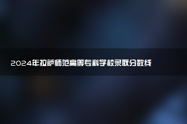2024年拉萨师范高等专科学校录取分数线是多少 各省最低分数线及位次