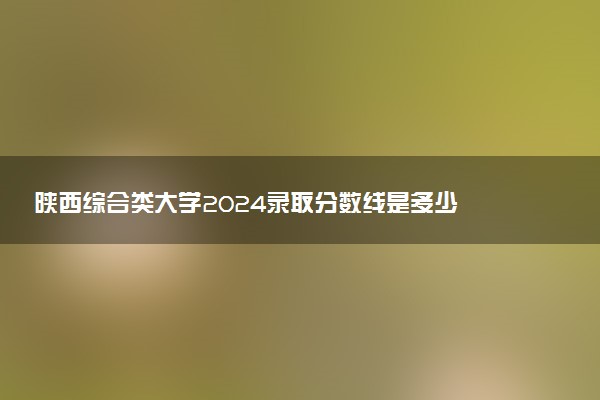 陕西综合类大学2024录取分数线是多少 什么学校好