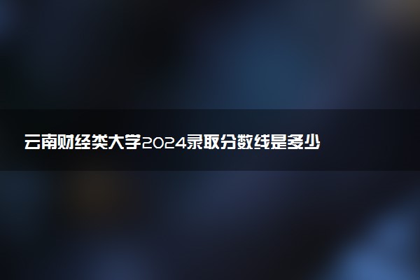 云南财经类大学2024录取分数线是多少 什么学校好