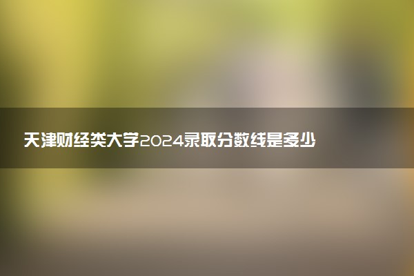 天津财经类大学2024录取分数线是多少 什么学校好