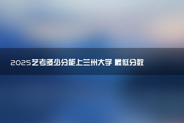 2025艺考多少分能上兰州大学 最低分数线是多少
