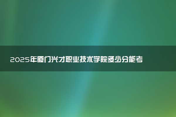 2025年厦门兴才职业技术学院多少分能考上 最低分及位次