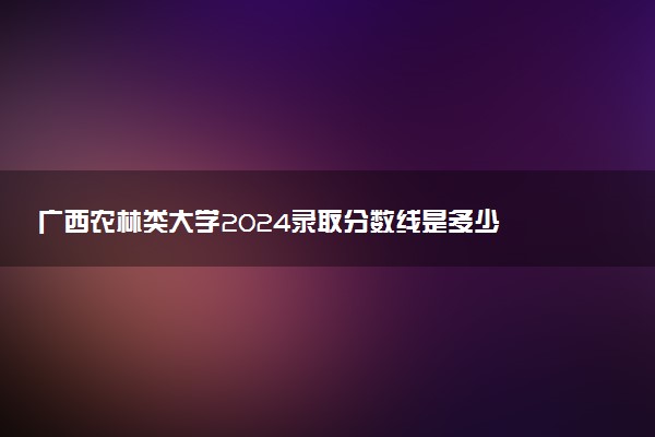 广西农林类大学2024录取分数线是多少 什么学校好