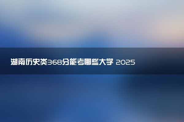 湖南历史类368分能考哪些大学 2025考生稳上的大学名单