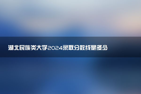 湖北民族类大学2024录取分数线是多少 什么学校好