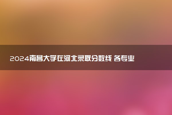 2024南昌大学在河北录取分数线 各专业分数及位次