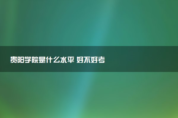 贵阳学院是什么水平 好不好考