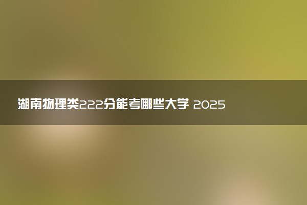 湖南物理类222分能考哪些大学 2025考生稳上的大学名单