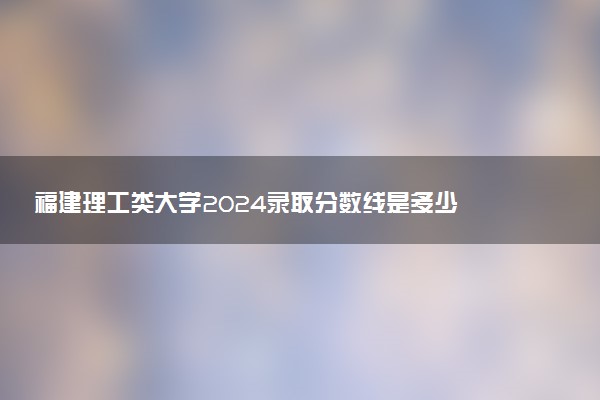福建理工类大学2024录取分数线是多少 什么学校好