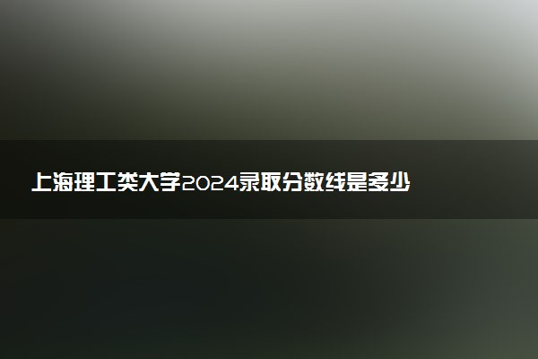 上海理工类大学2024录取分数线是多少 什么学校好