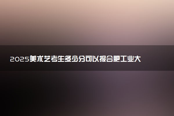 2025美术艺考生多少分可以报合肥工业大学