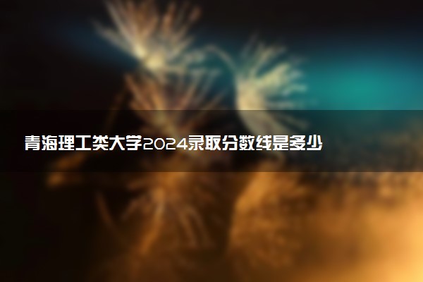青海理工类大学2024录取分数线是多少 什么学校好
