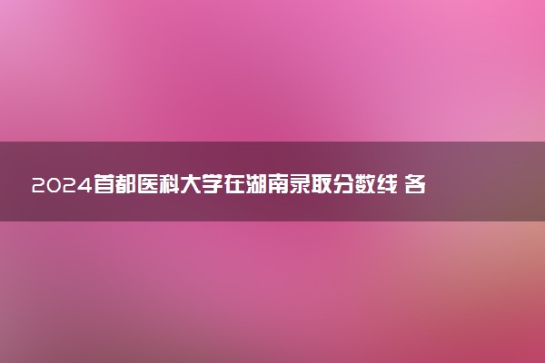 2024首都医科大学在湖南录取分数线 各专业分数及位次