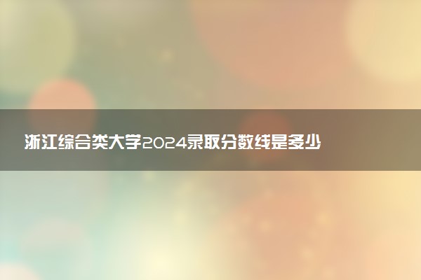 浙江综合类大学2024录取分数线是多少 什么学校好