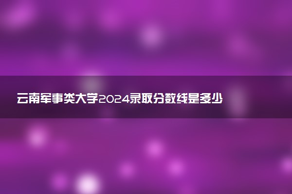 云南军事类大学2024录取分数线是多少 什么学校好