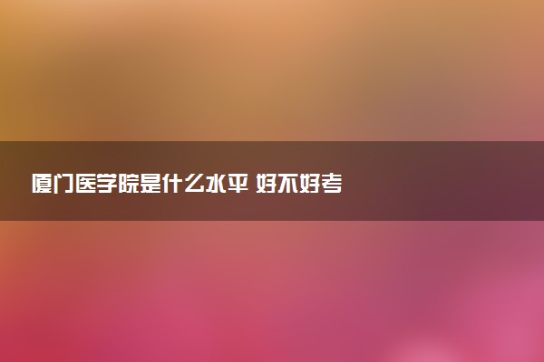 厦门医学院是什么水平 好不好考