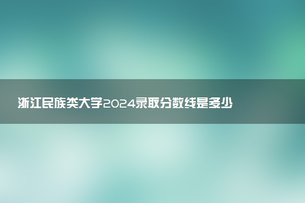 浙江民族类大学2024录取分数线是多少 什么学校好