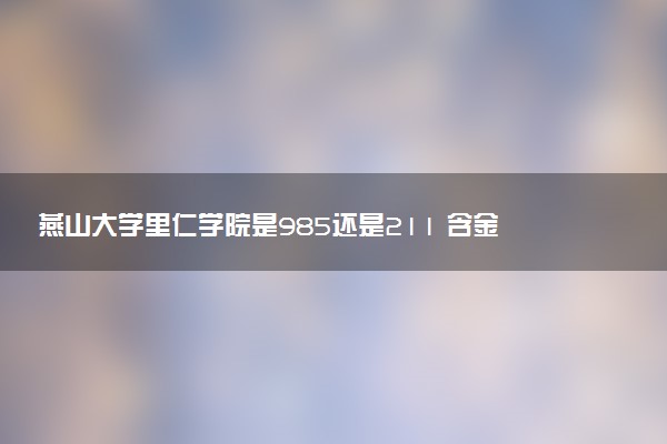 燕山大学里仁学院是985还是211 含金量怎么样