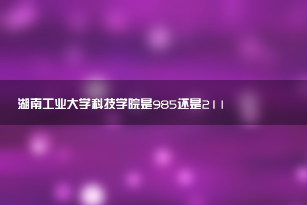 湖南工业大学科技学院是985还是211 含金量怎么样