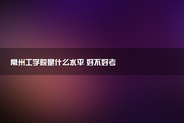 常州工学院是什么水平 好不好考