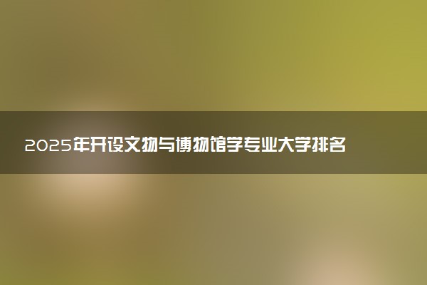 2025年开设文物与博物馆学专业大学排名及评级 高校排行榜