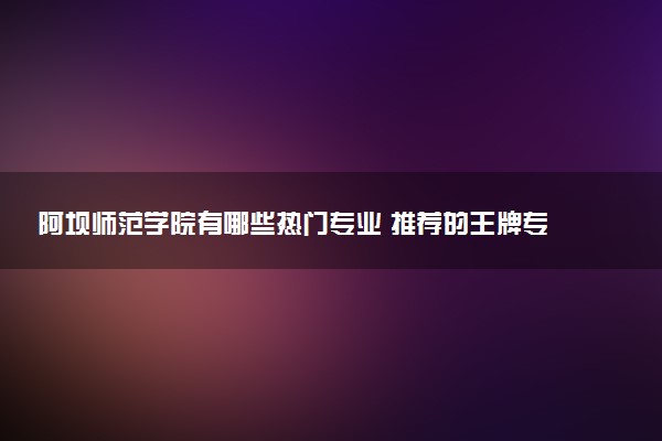 阿坝师范学院有哪些热门专业 推荐的王牌专业