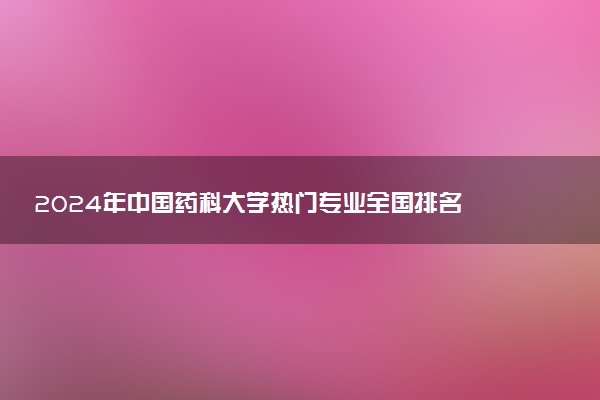 2024年中国药科大学热门专业全国排名 有哪些专业比较好