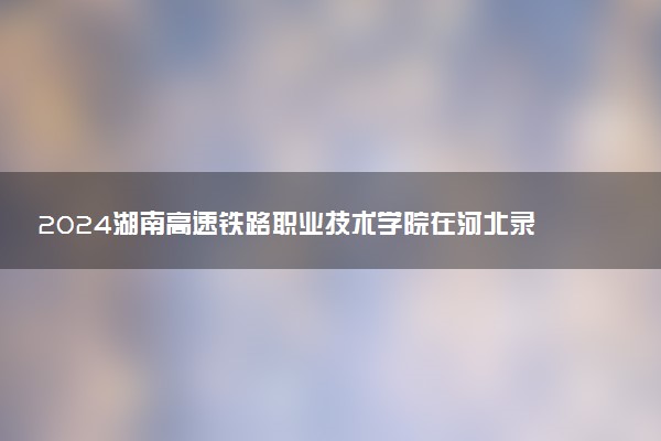2024湖南高速铁路职业技术学院在河北录取分数线 各专业分数及位次