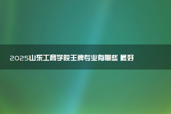 2025山东工商学院王牌专业有哪些 最好的专业是什么