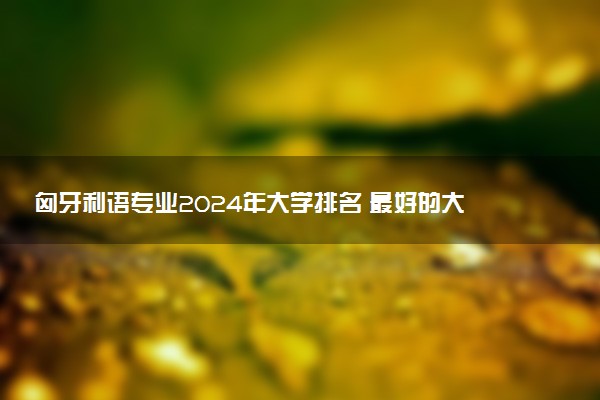 匈牙利语专业2024年大学排名 最好的大学排行榜