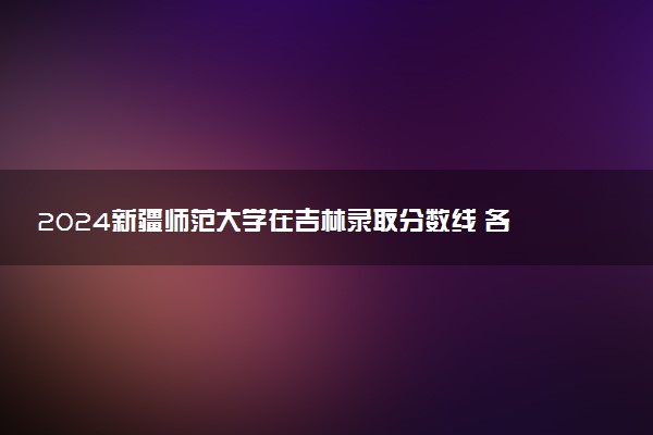 2024新疆师范大学在吉林录取分数线 各专业分数及位次