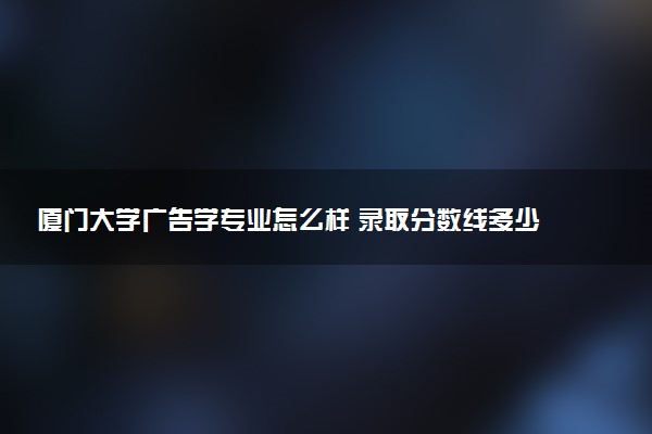 厦门大学广告学专业怎么样 录取分数线多少